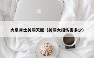 大皇帝士关羽天赋（关羽大招伤害多少）