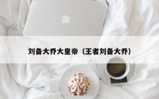 刘备大乔大皇帝（王者刘备大乔）