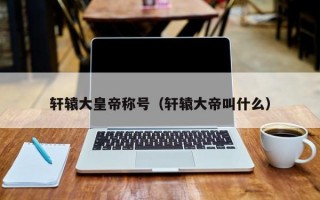 轩辕大皇帝称号（轩辕大帝叫什么）