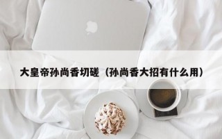 大皇帝孙尚香切磋（孙尚香大招有什么用）