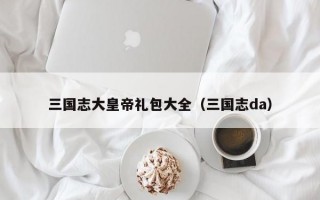 三国志大皇帝礼包大全（三国志da）